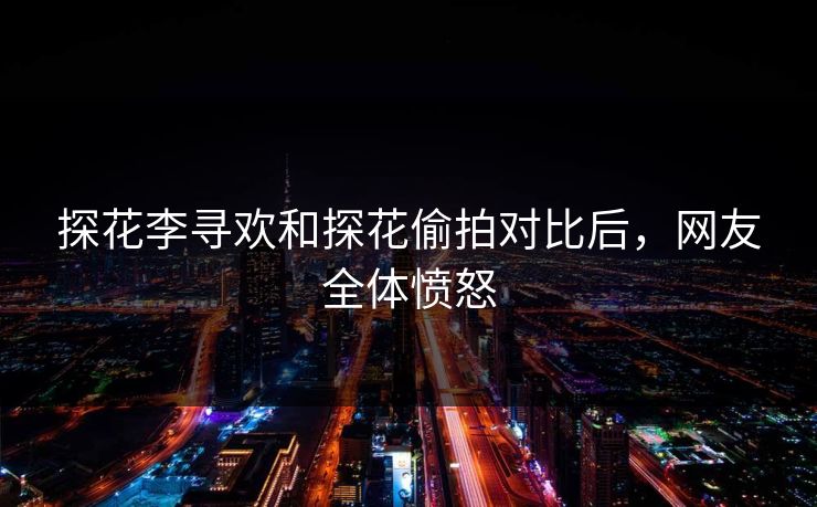 探花李寻欢和探花偷拍对比后，网友全体愤怒