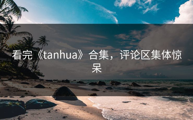 看完《tanhua》合集，评论区集体惊呆