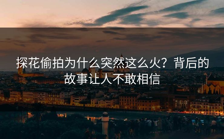 探花偷拍为什么突然这么火？背后的故事让人不敢相信