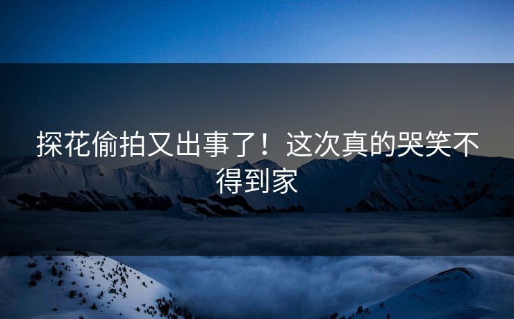 探花偷拍又出事了！这次真的哭笑不得到家