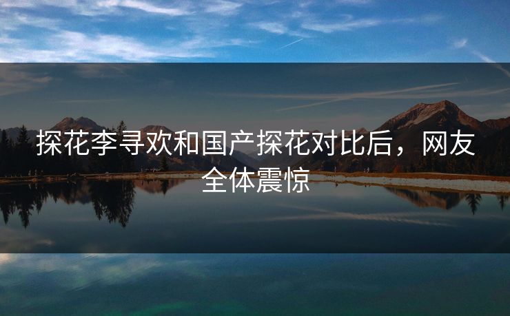探花李寻欢和国产探花对比后，网友全体震惊