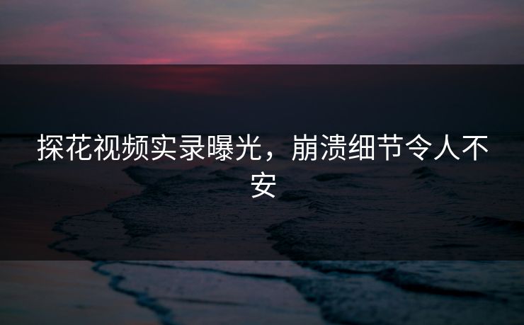 探花视频实录曝光，崩溃细节令人不安