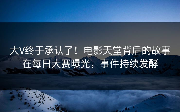 大V终于承认了！电影天堂背后的故事在每日大赛曝光，事件持续发酵