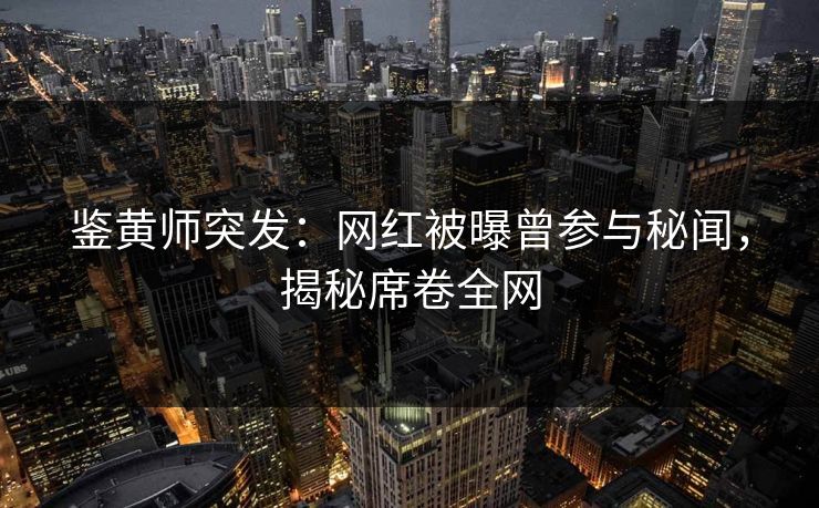 鉴黄师突发：网红被曝曾参与秘闻，揭秘席卷全网