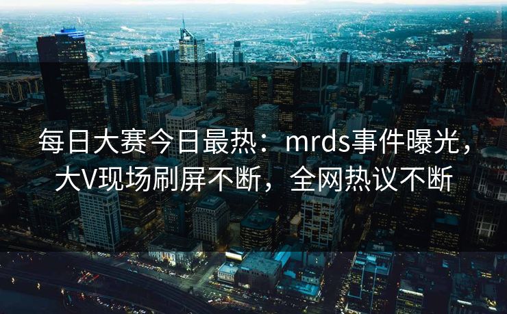 每日大赛今日最热：mrds事件曝光，大V现场刷屏不断，全网热议不断