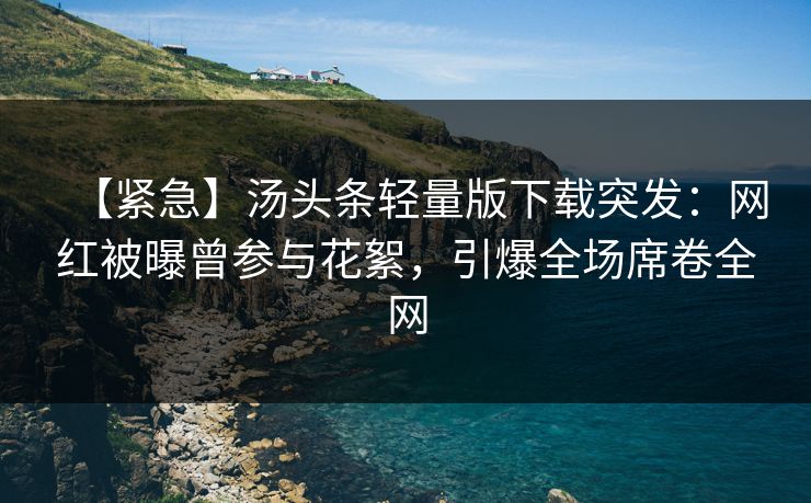 【紧急】汤头条轻量版下载突发：网红被曝曾参与花絮，引爆全场席卷全网