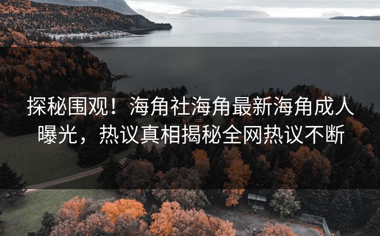 探秘围观！海角社海角最新海角成人曝光，热议真相揭秘全网热议不断