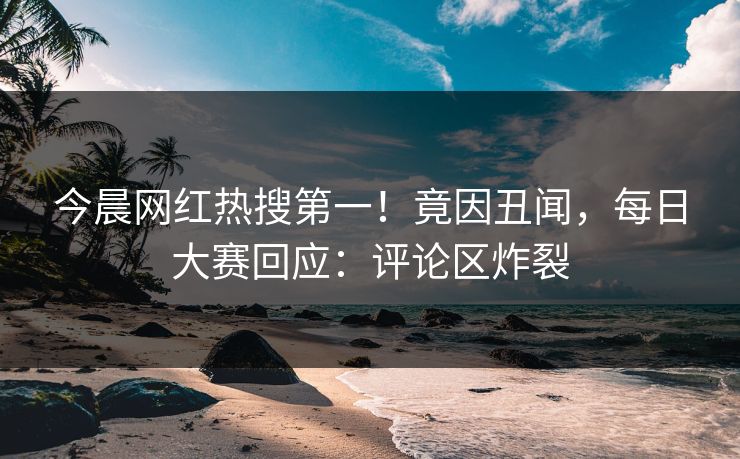 今晨网红热搜第一！竟因丑闻，每日大赛回应：评论区炸裂