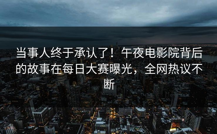当事人终于承认了！午夜电影院背后的故事在每日大赛曝光，全网热议不断