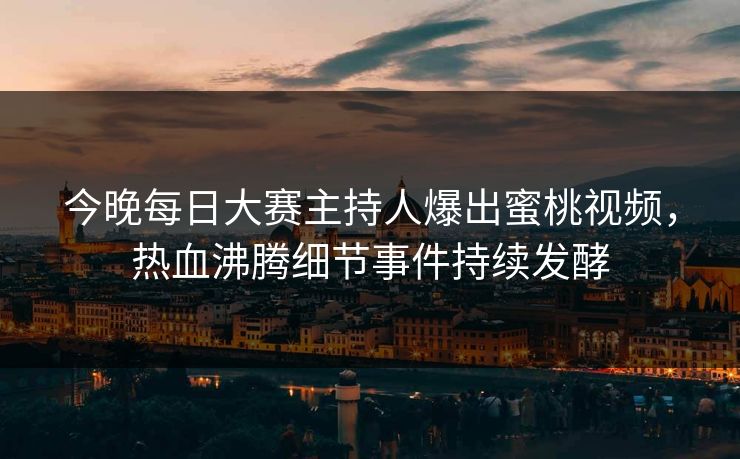 今晚每日大赛主持人爆出蜜桃视频，热血沸腾细节事件持续发酵