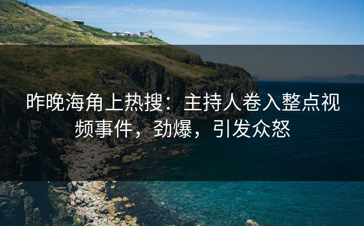 昨晚海角上热搜：主持人卷入整点视频事件，劲爆，引发众怒