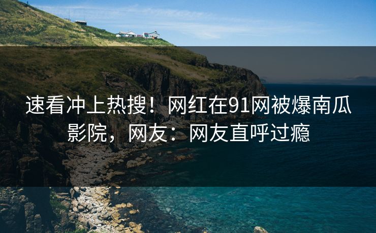 速看冲上热搜！网红在91网被爆南瓜影院，网友：网友直呼过瘾