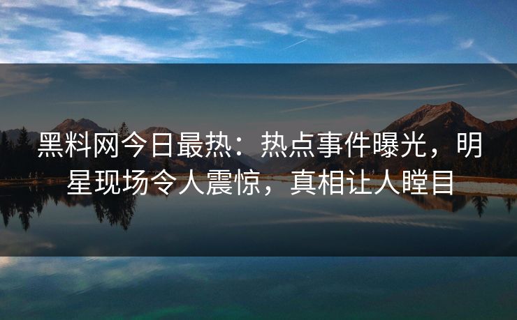 黑料网今日最热：热点事件曝光，明星现场令人震惊，真相让人瞠目