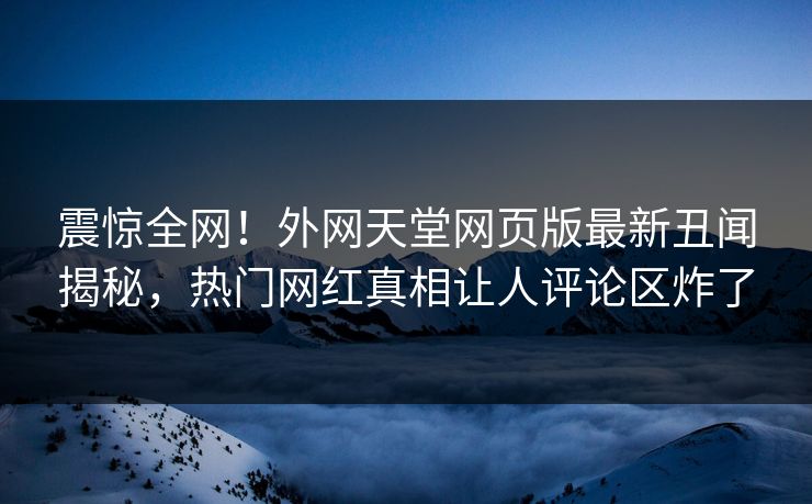 震惊全网！外网天堂网页版最新丑闻揭秘，热门网红真相让人评论区炸了