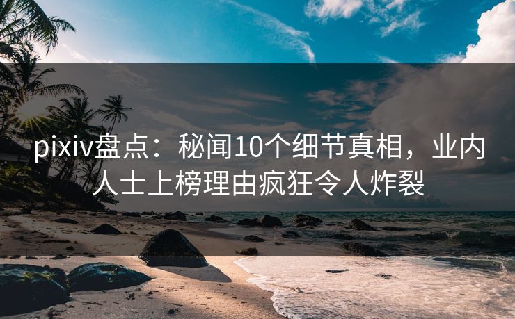 pixiv盘点：秘闻10个细节真相，业内人士上榜理由疯狂令人炸裂