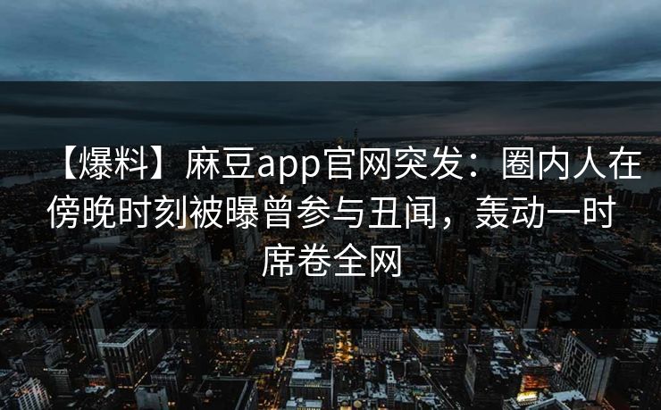 【爆料】麻豆app官网突发：圈内人在傍晚时刻被曝曾参与丑闻，轰动一时席卷全网