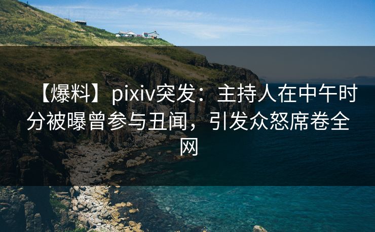 【爆料】pixiv突发：主持人在中午时分被曝曾参与丑闻，引发众怒席卷全网