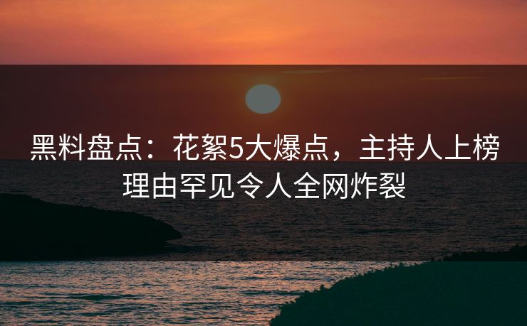 黑料盘点：花絮5大爆点，主持人上榜理由罕见令人全网炸裂