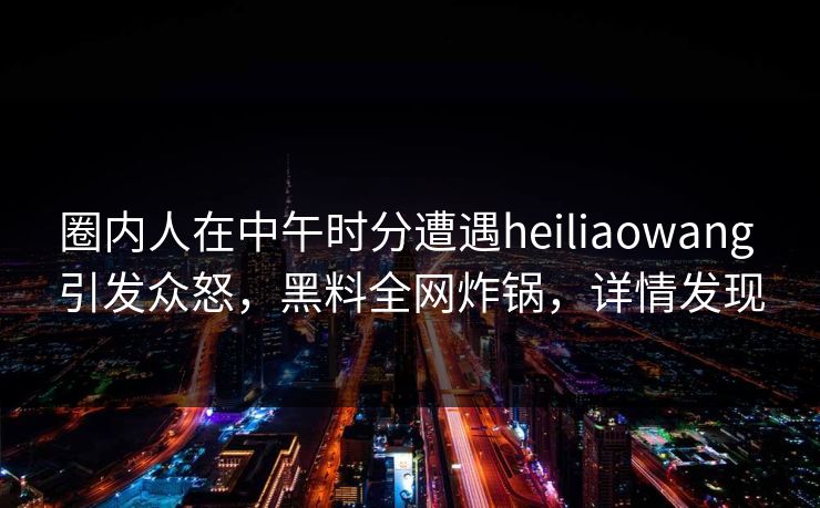圈内人在中午时分遭遇heiliaowang 引发众怒,黑料全网炸锅,详情发现 圈内人在中午时分遭遇heiliaowang 引发众怒,黑料全网炸锅,详情发现