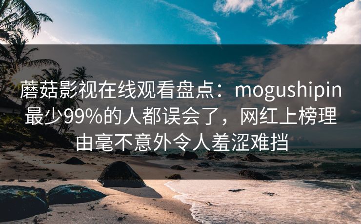 蘑菇影视在线观看盘点:mogushipin最少99%的人都误会了,网红上榜理由毫不意外令人羞涩难挡 蘑菇影视在线观看盘点:mogushipin最少99%的人都误会了,网红上榜理由毫不意外令人羞涩难挡