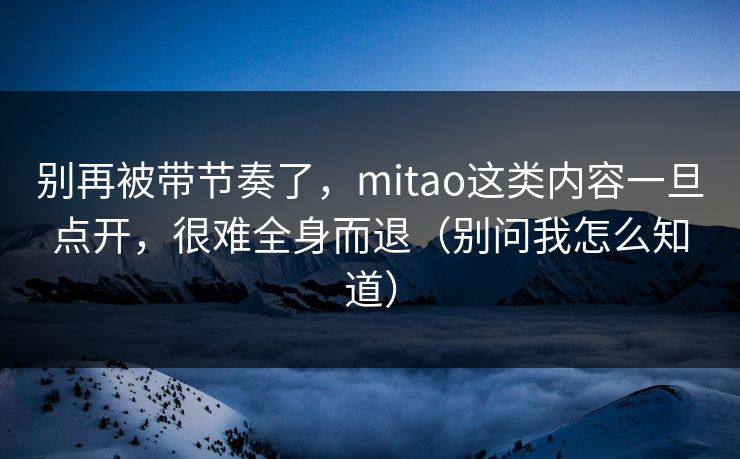 别再被带节奏了，mitao这类内容一旦点开，很难全身而退（别问我怎么知道）
