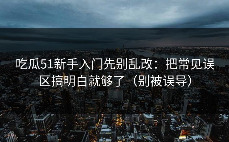 吃瓜51新手入门先别乱改：把常见误区搞明白就够了（别被误导）