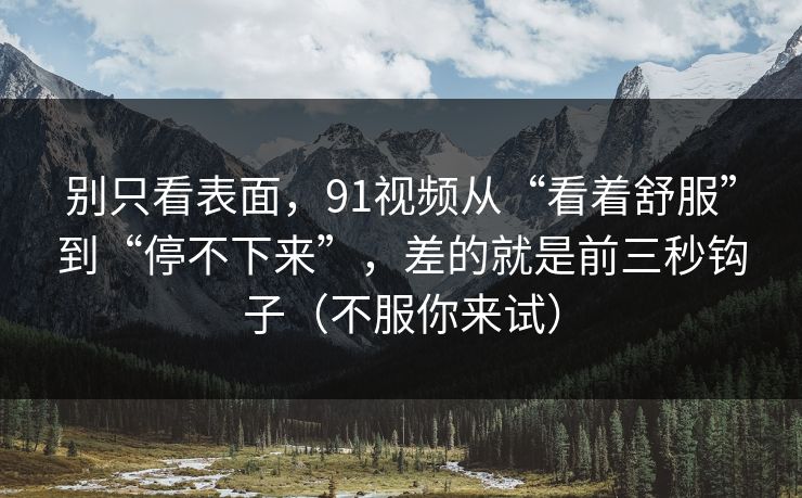 别只看表面，91视频从“看着舒服”到“停不下来”，差的就是前三秒钩子（不服你来试）
