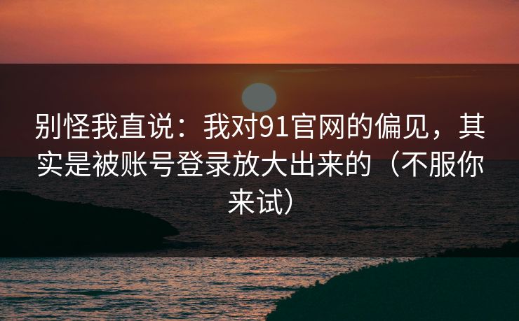 别怪我直说：我对91官网的偏见，其实是被账号登录放大出来的（不服你来试）