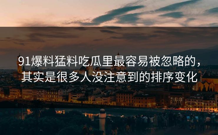 91爆料猛料吃瓜里最容易被忽略的，其实是很多人没注意到的排序变化