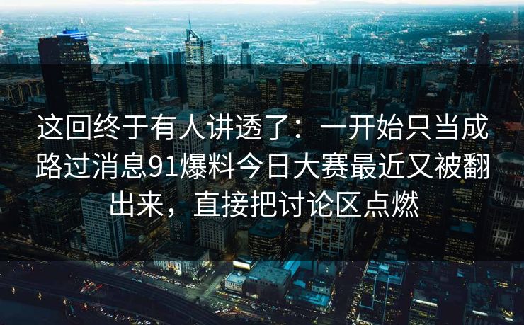 这回终于有人讲透了：一开始只当成路过消息91爆料今日大赛最近又被翻出来，直接把讨论区点燃