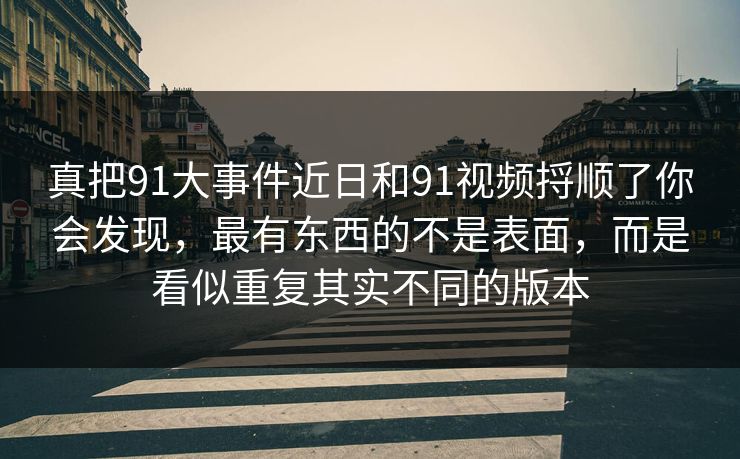 真把91大事件近日和91视频捋顺了你会发现，最有东西的不是表面，而是看似重复其实不同的版本
